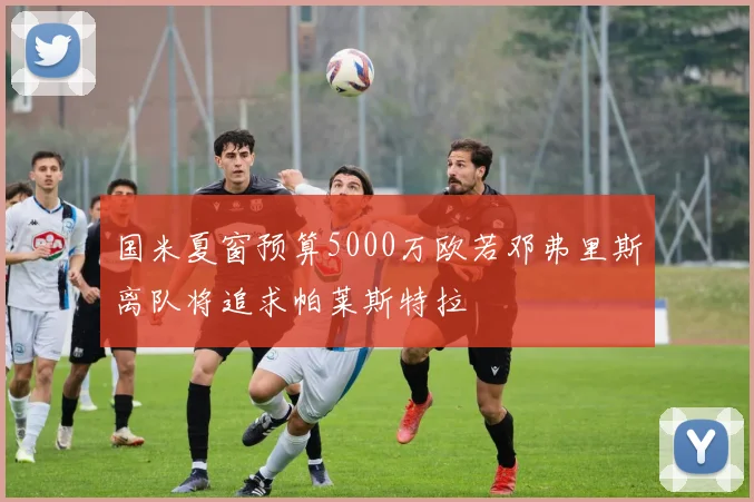 国米夏窗预算5000万欧若邓弗里斯离队将追求帕莱斯特拉