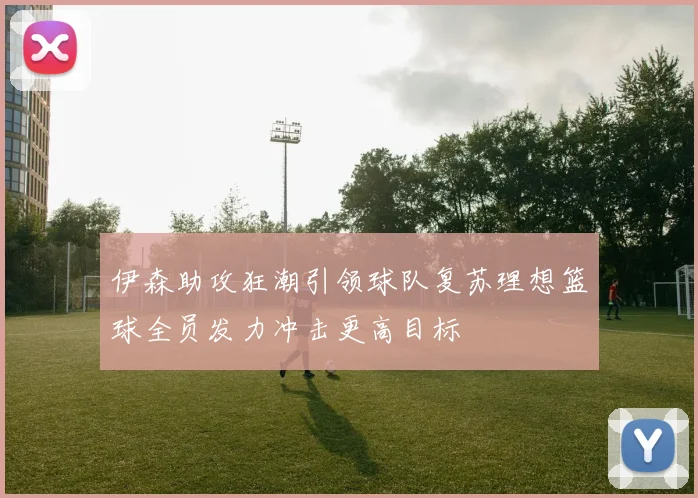 伊森助攻狂潮引领球队复苏理想篮球全员发力冲击更高目标
