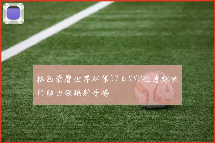梅西荣膺世界杯第17日MVP任意球破门助力领跑射手榜