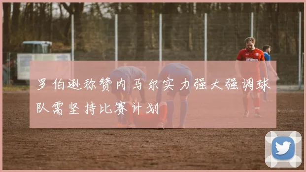 罗伯逊称赞内马尔实力强大强调球队需坚持比赛计划