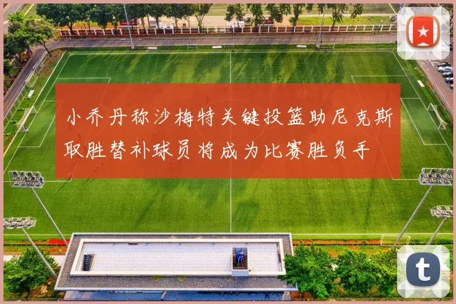 小乔丹称沙梅特关键投篮助尼克斯取胜替补球员将成为比赛胜负手