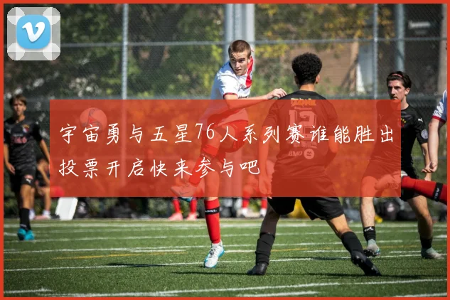 宇宙勇与五星76人系列赛谁能胜出投票开启快来参与吧