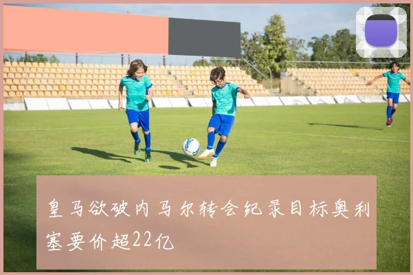 皇马欲破内马尔转会纪录目标奥利塞要价超22亿