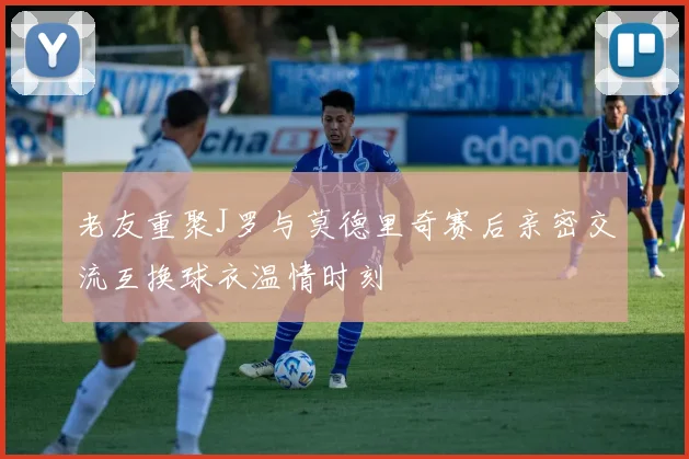 老友重聚J罗与莫德里奇赛后亲密交流互换球衣温情时刻