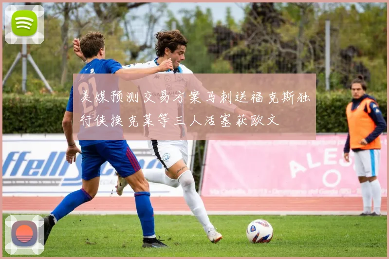 美媒预测交易方案马刺送福克斯独行侠换克莱等三人活塞获欧文