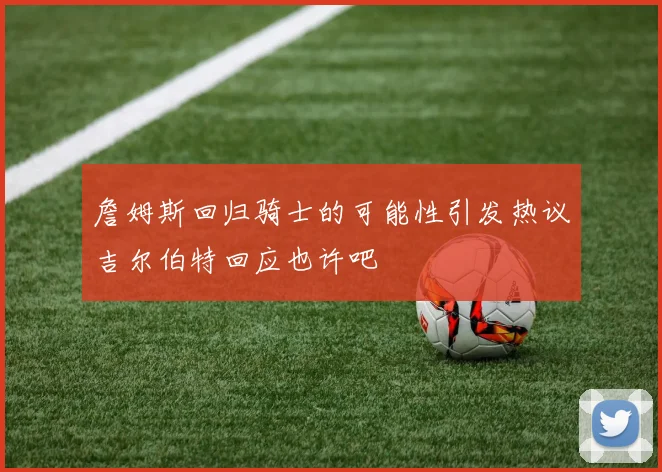 詹姆斯回归骑士的可能性引发热议吉尔伯特回应也许吧