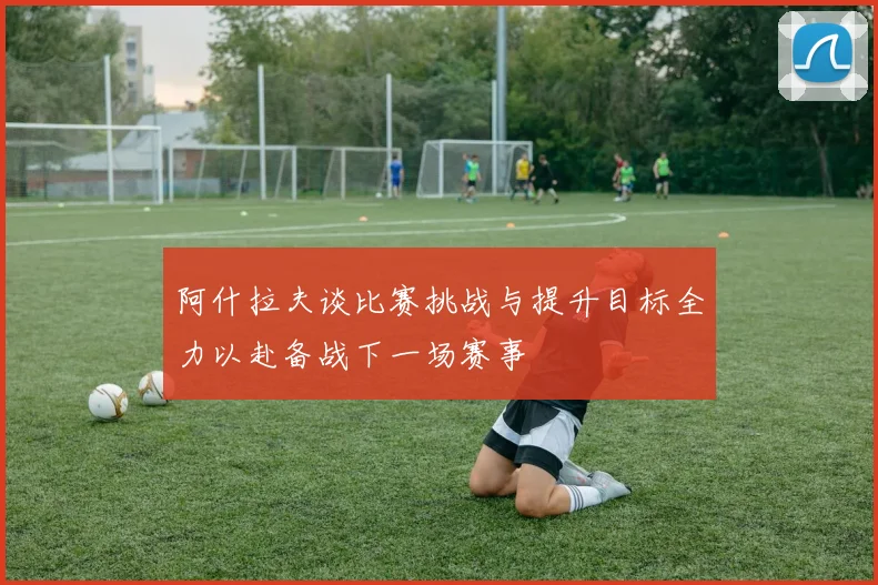 阿什拉夫谈比赛挑战与提升目标全力以赴备战下一场赛事