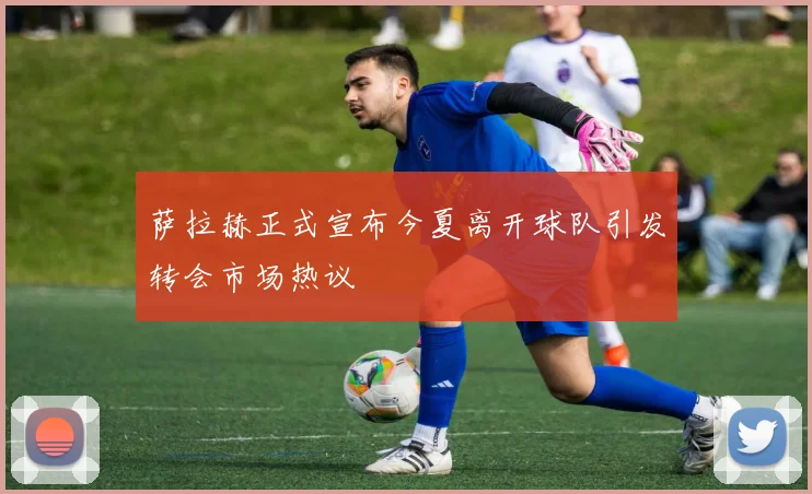 萨拉赫正式宣布今夏离开球队引发转会市场热议