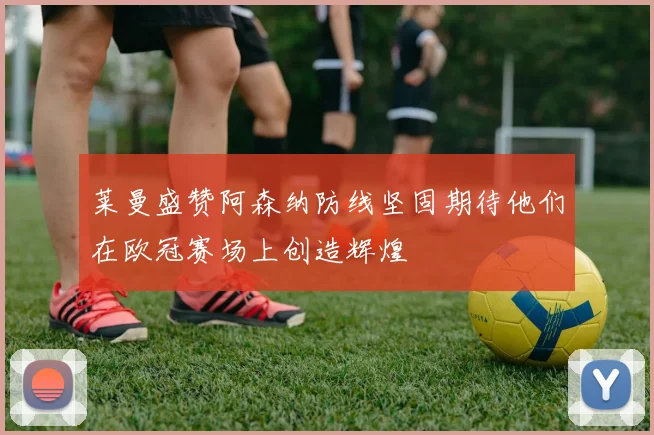 莱曼盛赞阿森纳防线坚固期待他们在欧冠赛场上创造辉煌