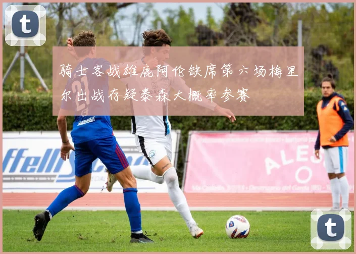 骑士客战雄鹿阿伦缺席第六场梅里尔出战存疑泰森大概率参赛
