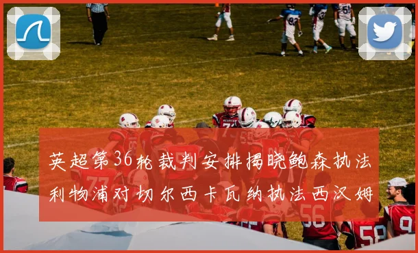 英超第36轮裁判安排揭晓鲍森执法利物浦对切尔西卡瓦纳执法西汉姆对阿森纳