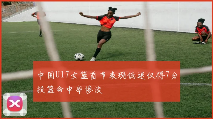 中国U17女篮首节表现低迷仅得7分投篮命中率惨淡