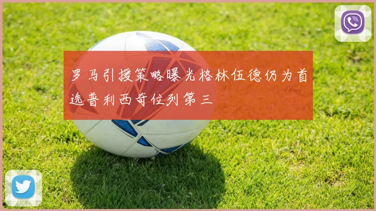 罗马引援策略曝光格林伍德仍为首选普利西奇位列第三