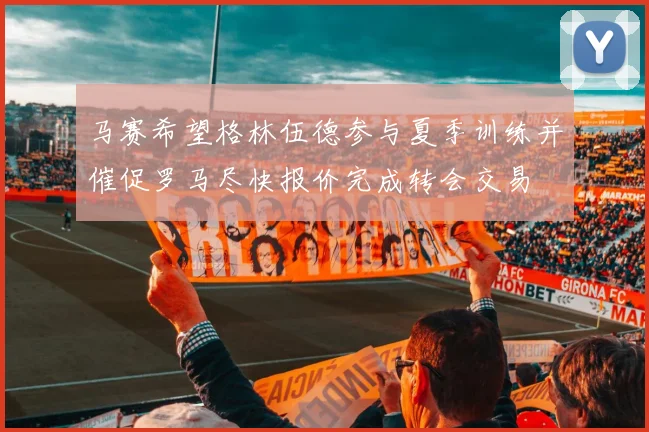 马赛希望格林伍德参与夏季训练并催促罗马尽快报价完成转会交易