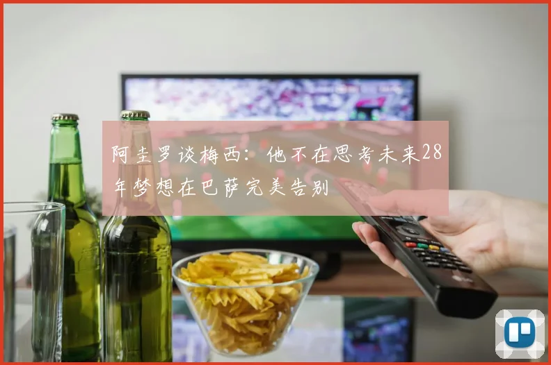 阿圭罗谈梅西：他不在思考未来28年梦想在巴萨完美告别