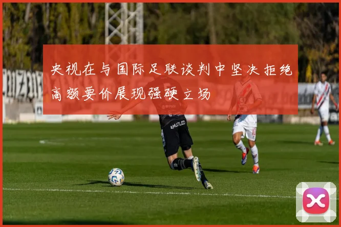 央视在与国际足联谈判中坚决拒绝高额要价展现强硬立场