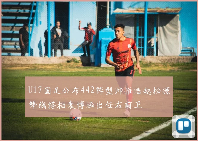 U17国足公布442阵型帅惟浩赵松源锋线搭档袁博涵出任右前卫