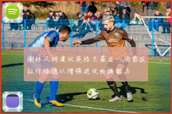 谢林汉姆建议英格兰最后一场首发拉什福德以增强进攻轮换能力