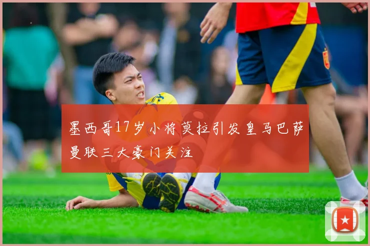 墨西哥17岁小将莫拉引发皇马巴萨曼联三大豪门关注