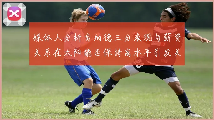 媒体人分析肯纳德三分表现与薪资关系在太阳能否保持高水平引发关注