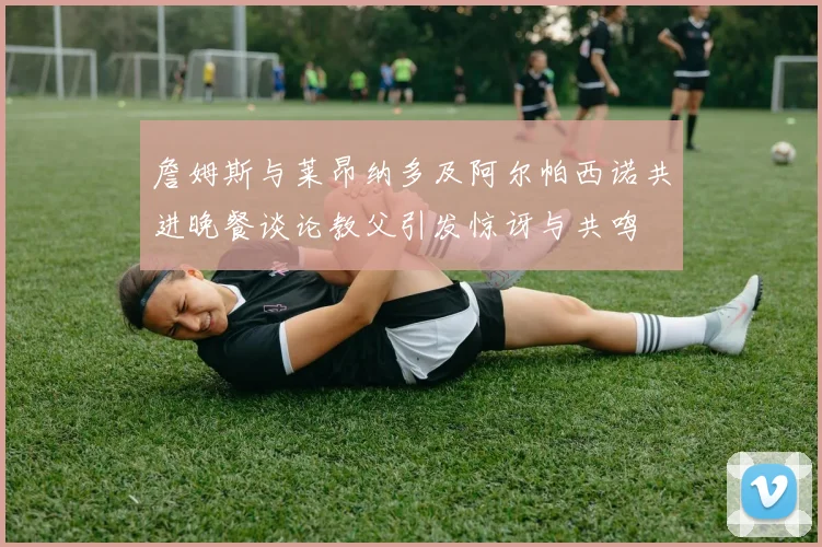 詹姆斯与莱昂纳多及阿尔帕西诺共进晚餐谈论教父引发惊讶与共鸣
