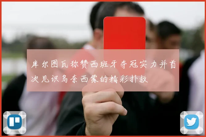 库尔图瓦称赞西班牙夺冠实力并首次见识乌奈西蒙的精彩扑救
