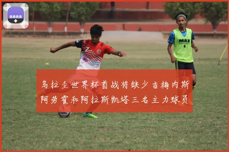 乌拉圭世界杯首战将缺少吉梅内斯阿劳霍和阿拉斯凯塔三名主力球员