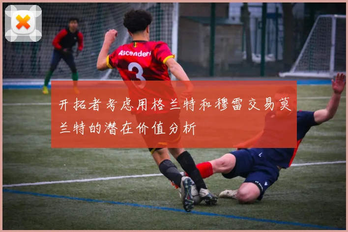 开拓者考虑用格兰特和穆雷交易莫兰特的潜在价值分析