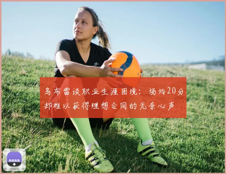 乌布雷谈职业生涯困境：场均20分却难以获得理想合同的无奈心声