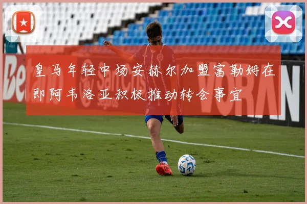 皇马年轻中场安赫尔加盟富勒姆在即阿韦洛亚积极推动转会事宜