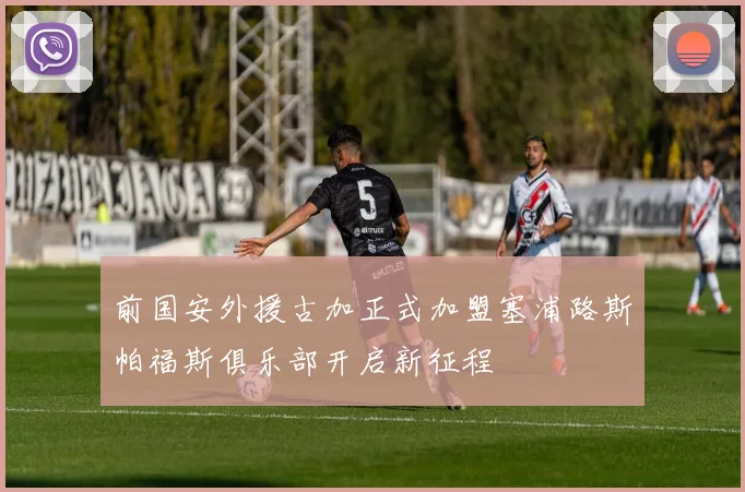 前国安外援古加正式加盟塞浦路斯帕福斯俱乐部开启新征程