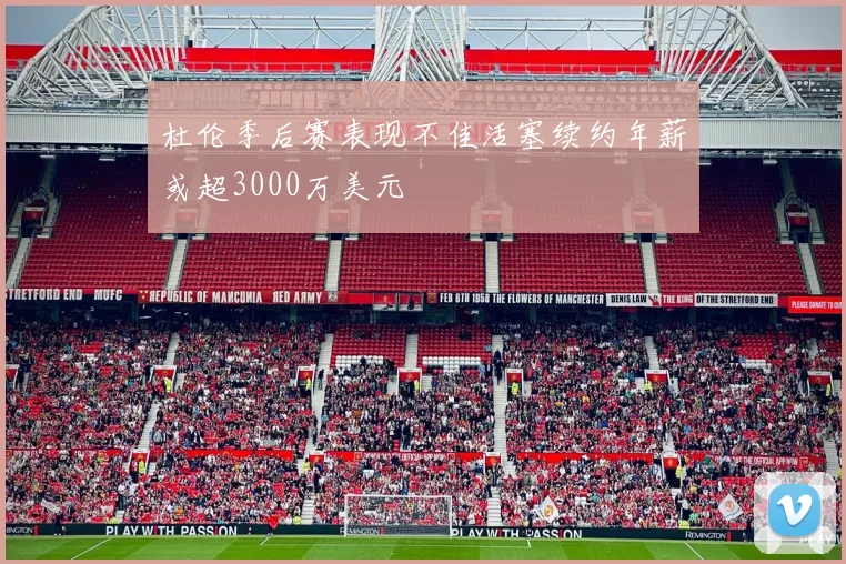 杜伦季后赛表现不佳活塞续约年薪或超3000万美元
