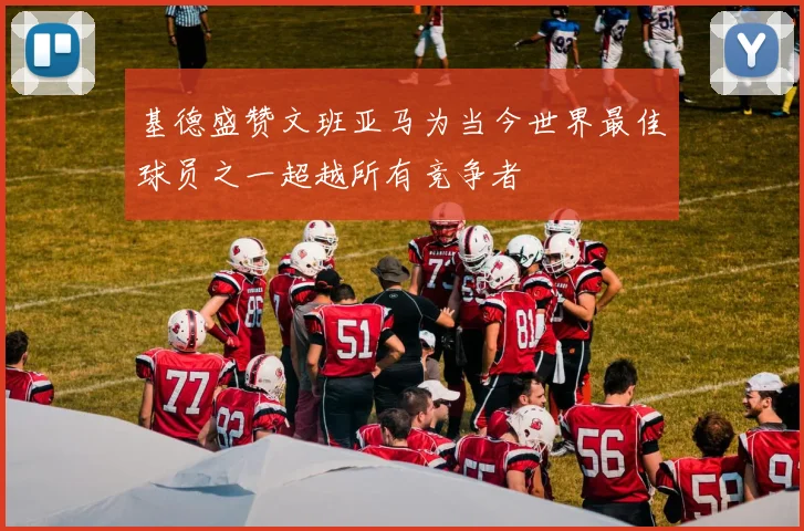 基德盛赞文班亚马为当今世界最佳球员之一超越所有竞争者