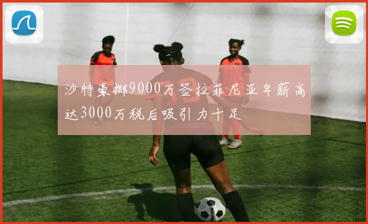 沙特豪掷9000万签拉菲尼亚年薪高达3000万税后吸引力十足