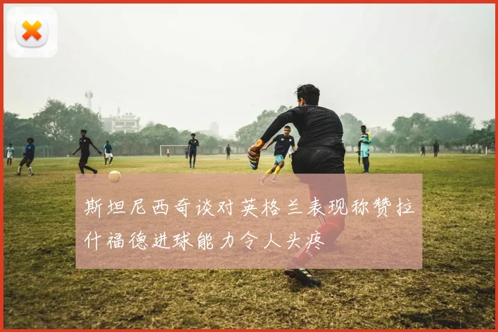 斯坦尼西奇谈对英格兰表现称赞拉什福德进球能力令人头疼