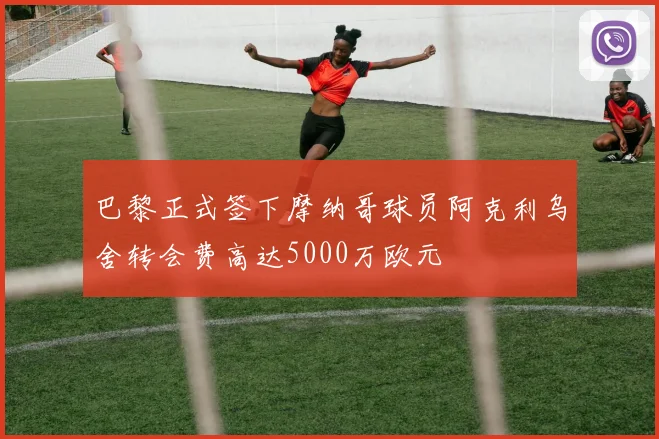 巴黎正式签下摩纳哥球员阿克利乌舍转会费高达5000万欧元