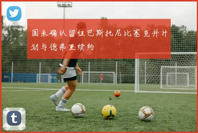 国米确认留住巴斯托尼比塞克并计划与德弗里续约